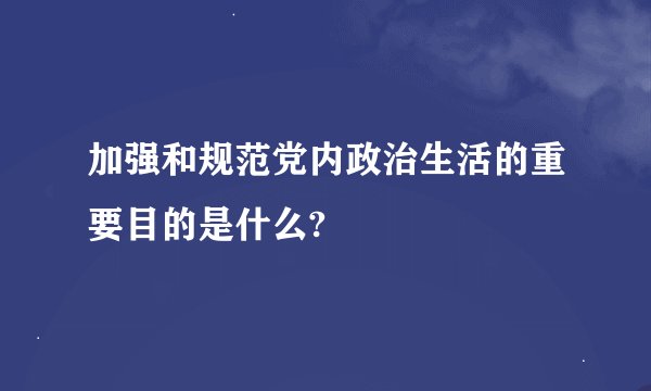 加强和规范党内政治生活的重要目的是什么?