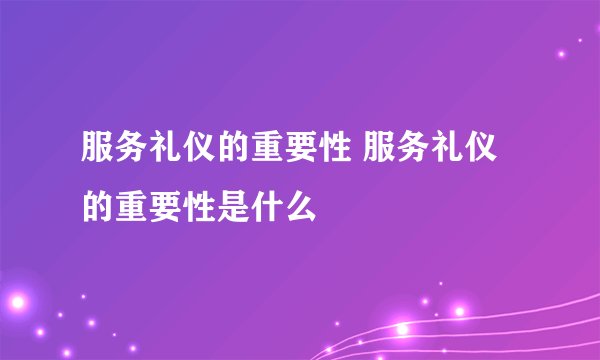 服务礼仪的重要性 服务礼仪的重要性是什么