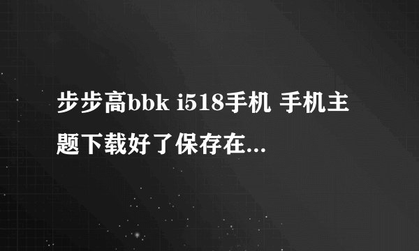 步步高bbk i518手机 手机主题下载好了保存在哪个文件夹才能用、详细点的