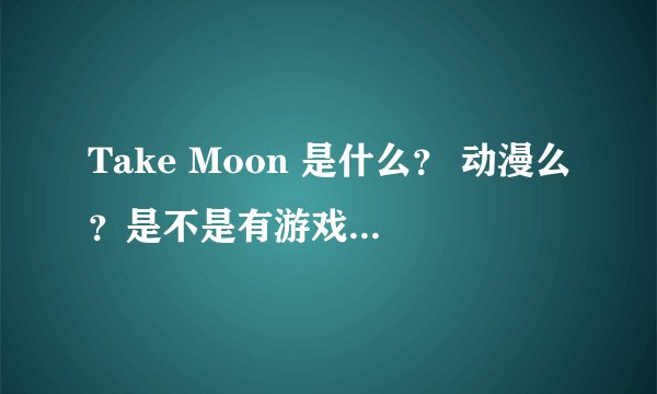 Take Moon 是什么？ 动漫么？是不是有游戏啊？叫什么？
