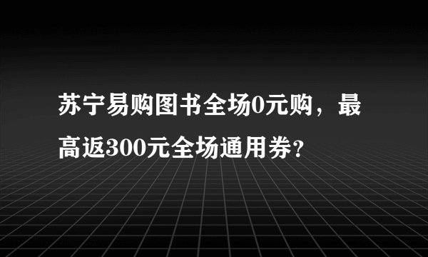 苏宁易购图书全场0元购，最高返300元全场通用券？