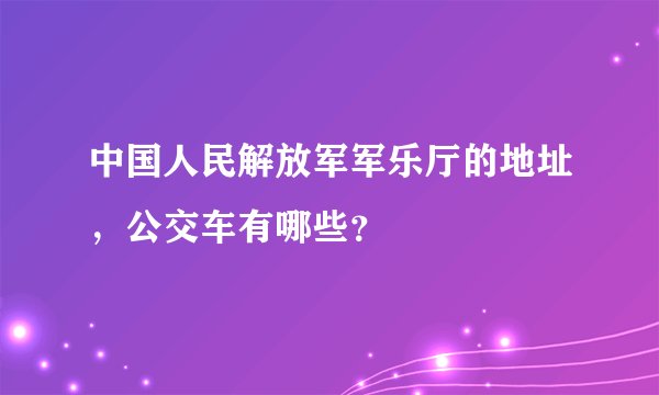 中国人民解放军军乐厅的地址，公交车有哪些？