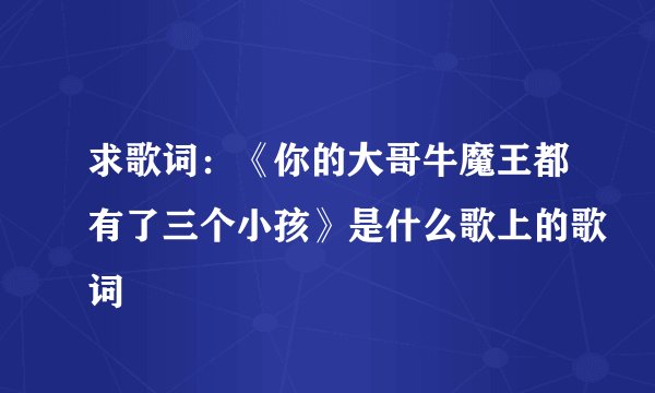 求歌词：《你的大哥牛魔王都有了三个小孩》是什么歌上的歌词