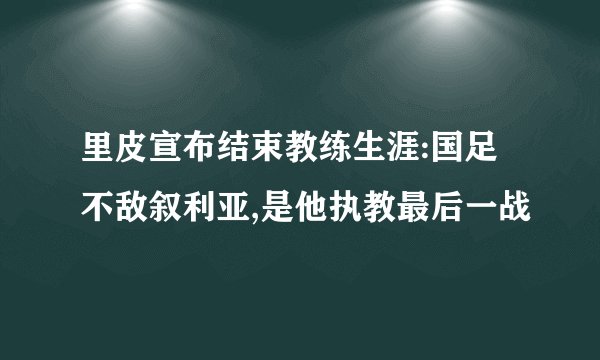 里皮宣布结束教练生涯:国足不敌叙利亚,是他执教最后一战