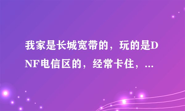 我家是长城宽带的，玩的是DNF电信区的，经常卡住，所以想问有没有好的加速器加快网络速度？