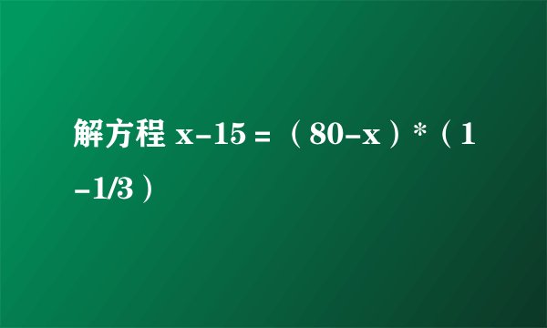 解方程 x-15＝（80-x）*（1-1/3）