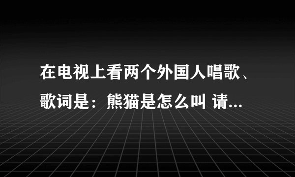 在电视上看两个外国人唱歌、歌词是：熊猫是怎么叫 请问这个歌曲名字叫什么