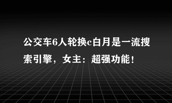 公交车6人轮换c白月是一流搜索引擎，女主：超强功能！