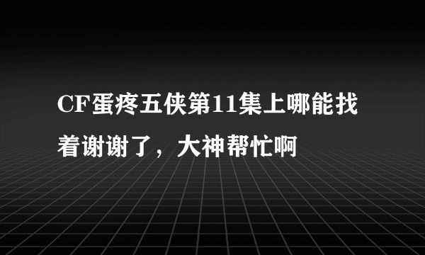 CF蛋疼五侠第11集上哪能找着谢谢了，大神帮忙啊