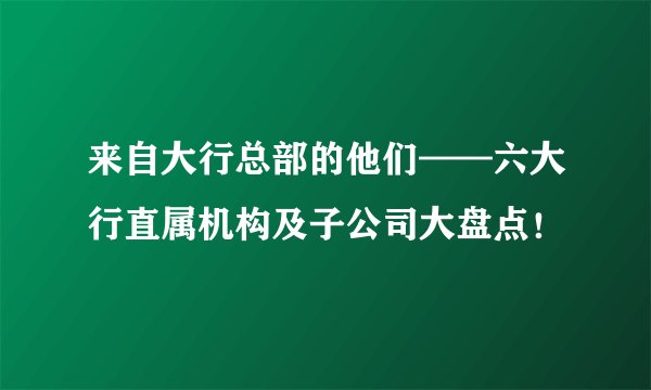 来自大行总部的他们——六大行直属机构及子公司大盘点！