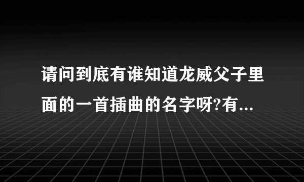 请问到底有谁知道龙威父子里面的一首插曲的名字呀?有一名歌词叫