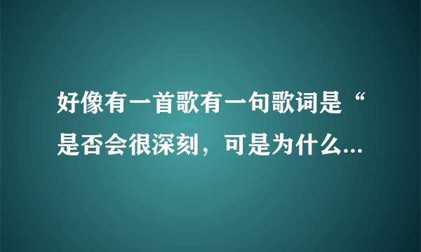 好像有一首歌有一句歌词是“是否会很深刻，可是为什么。。。。。。”，的歌名？