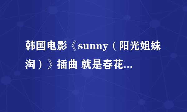 韩国电影《sunny（阳光姐妹淘）》插曲 就是春花在玫瑰家唱的那个曲子 姜素拉闵孝琳他们唱的，韩语歌