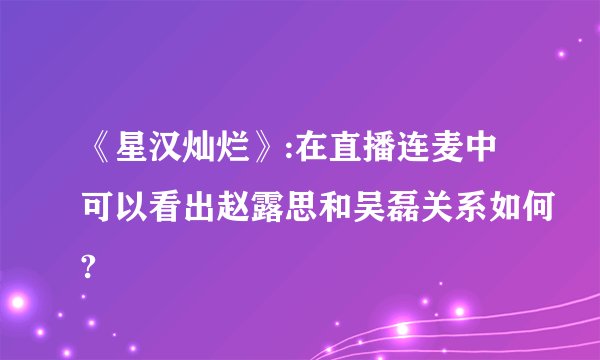 《星汉灿烂》:在直播连麦中可以看出赵露思和吴磊关系如何?