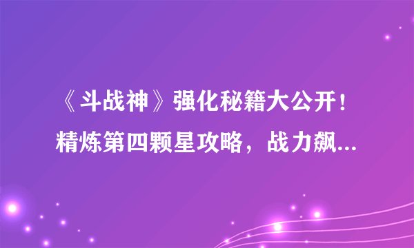 《斗战神》强化秘籍大公开！精炼第四颗星攻略，战力飙升无压力！