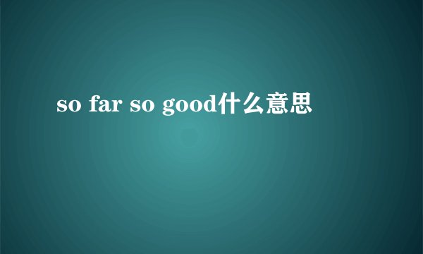 so far so good什么意思