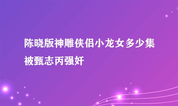 陈晓版神雕侠侣小龙女多少集被甄志丙强奸