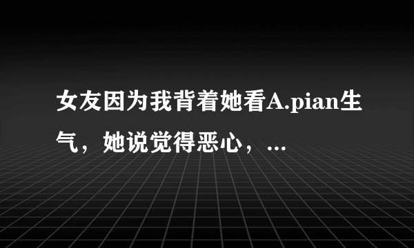 女友因为我背着她看A.pian生气，她说觉得恶心，为什么？