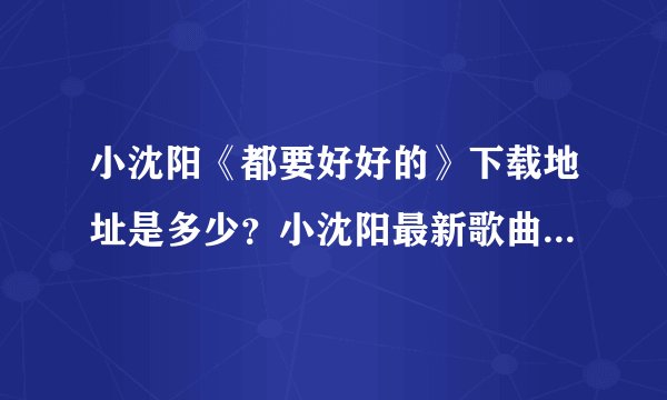 小沈阳《都要好好的》下载地址是多少？小沈阳最新歌曲都要好好的mp3版本下载地址？