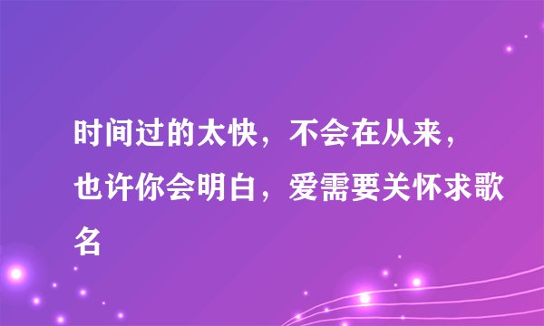 时间过的太快，不会在从来，也许你会明白，爱需要关怀求歌名