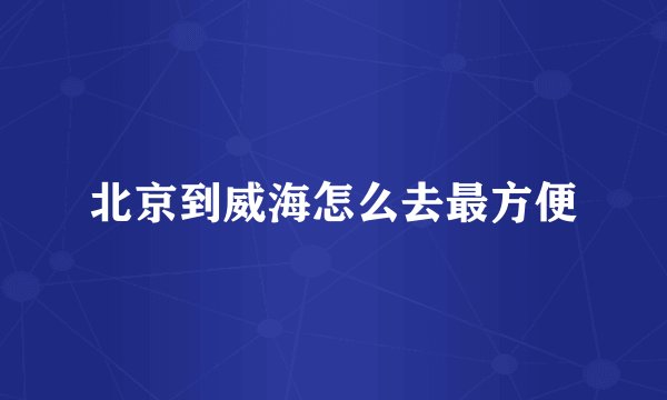 北京到威海怎么去最方便