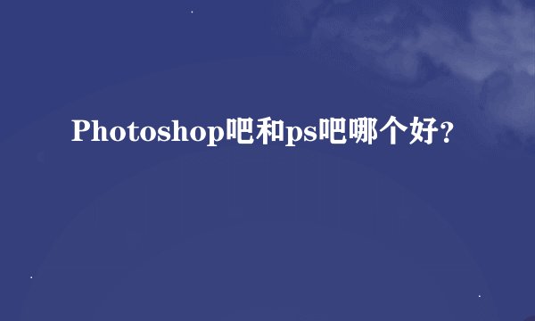 Photoshop吧和ps吧哪个好？