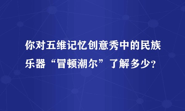 你对五维记忆创意秀中的民族乐器“冒顿潮尔”了解多少？