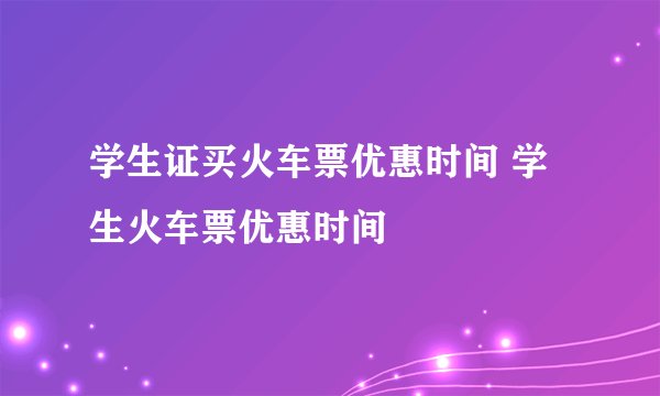 学生证买火车票优惠时间 学生火车票优惠时间
