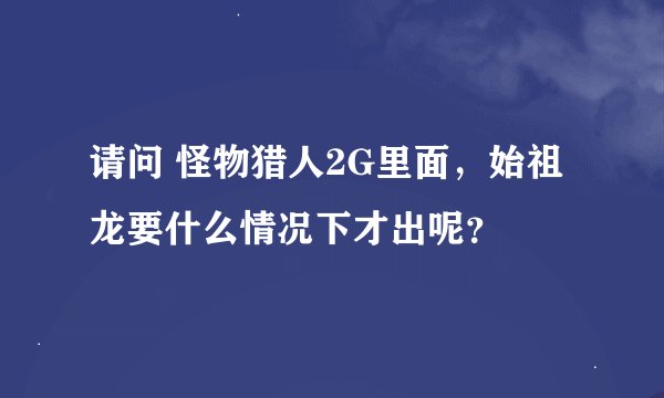 请问 怪物猎人2G里面，始祖龙要什么情况下才出呢？
