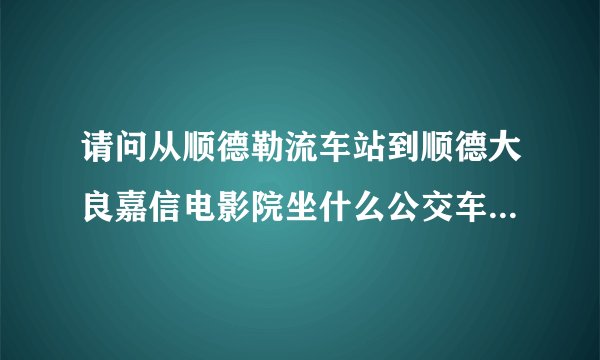 请问从顺德勒流车站到顺德大良嘉信电影院坐什么公交车？？？ 还有：求买电影票方法怎么选择我喜欢的电影