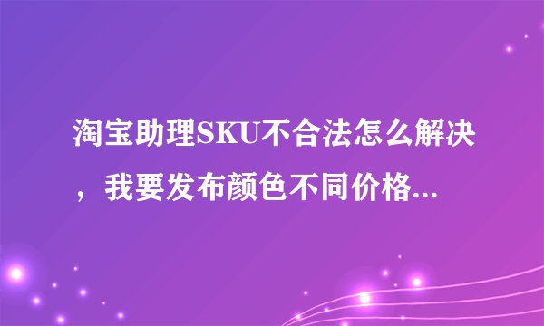 淘宝助理SKU不合法怎么解决，我要发布颜色不同价格不一样的宝贝，急急急