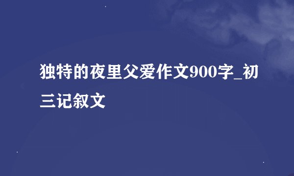 独特的夜里父爱作文900字_初三记叙文