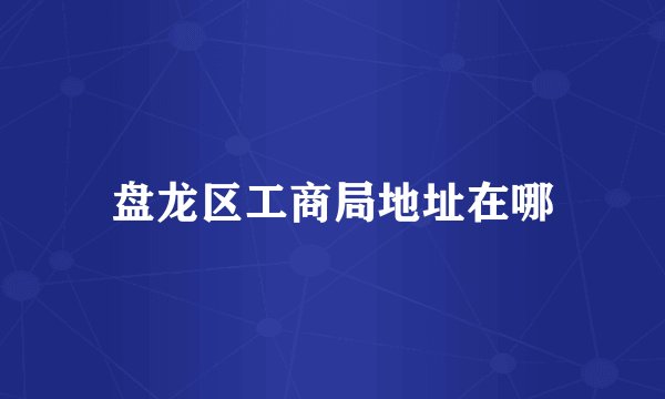 盘龙区工商局地址在哪