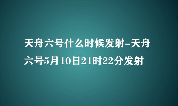 天舟六号什么时候发射-天舟六号5月10日21时22分发射