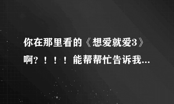 你在那里看的《想爱就爱3》啊?!!!能帮帮忙告诉我吗!!!!万分感谢!!!!!!