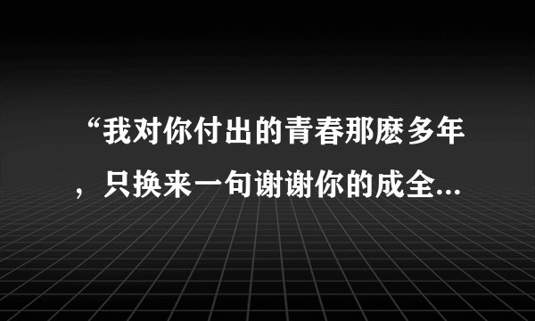 “我对你付出的青春那麽多年，只换来一句谢谢你的成全”是哪首歌的歌词？