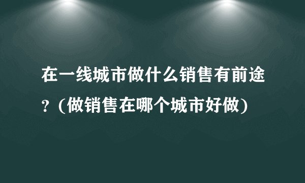 在一线城市做什么销售有前途？(做销售在哪个城市好做)