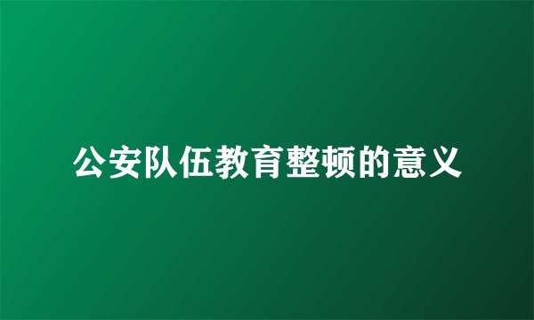 公安队伍教育整顿的意义
