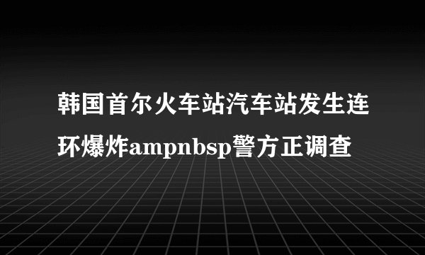 韩国首尔火车站汽车站发生连环爆炸ampnbsp警方正调查