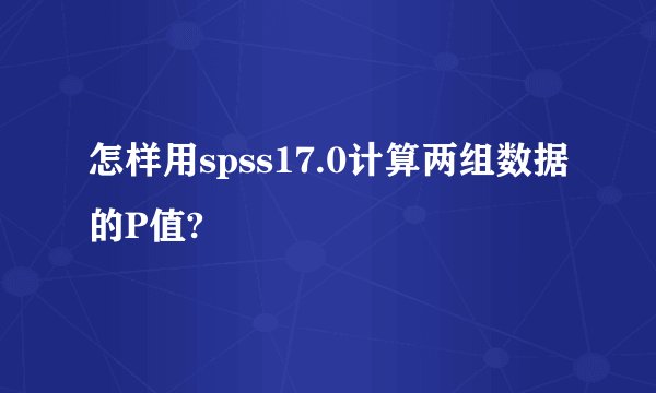 怎样用spss17.0计算两组数据的P值?