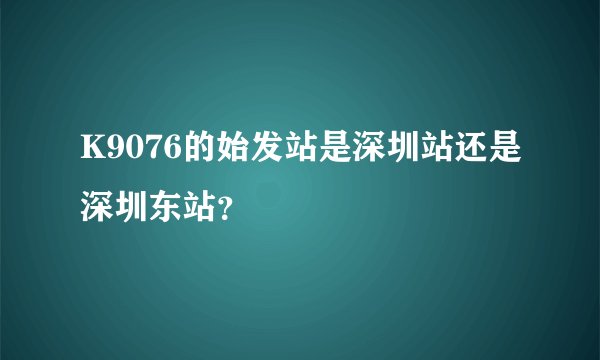 K9076的始发站是深圳站还是深圳东站？