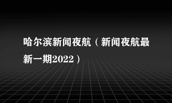 哈尔滨新闻夜航（新闻夜航最新一期2022）
