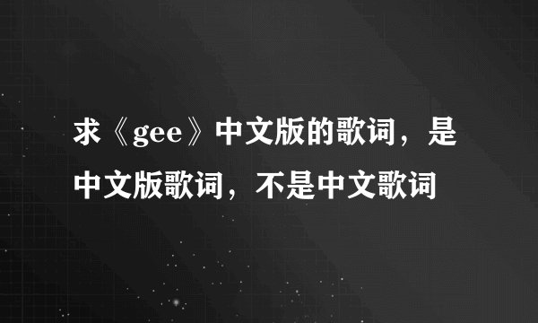 求《gee》中文版的歌词，是中文版歌词，不是中文歌词