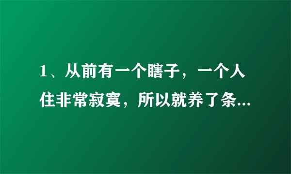 1、从前有一个瞎子，一个人住非常寂寞，所以就养了条狗。狗狗非常喜欢黏他。有一天早上，有人敲门来找，是