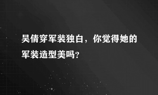 吴倩穿军装独白，你觉得她的军装造型美吗？
