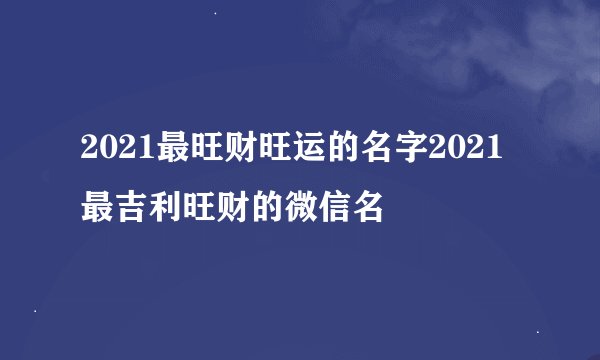 2021最旺财旺运的名字2021最吉利旺财的微信名