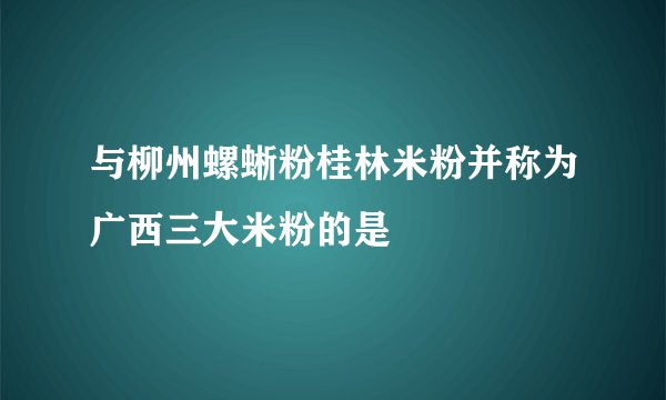与柳州螺蜥粉桂林米粉并称为广西三大米粉的是