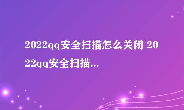 2022qq安全扫描怎么关闭 2022qq安全扫描如何关闭