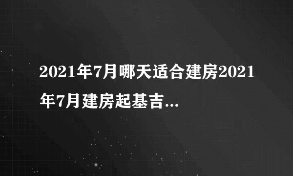 2021年7月哪天适合建房2021年7月建房起基吉日一览表