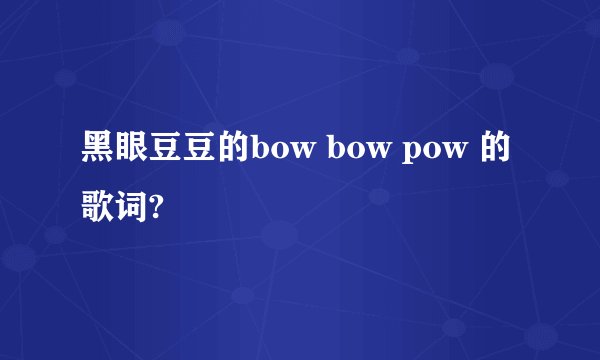 黑眼豆豆的bow bow pow 的歌词?